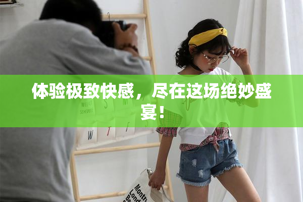 体验极致快感，尽在这场绝妙盛宴！