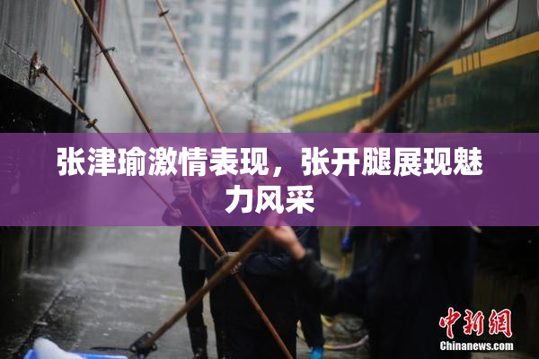 张津瑜激情表现，张开腿展现魅力风采