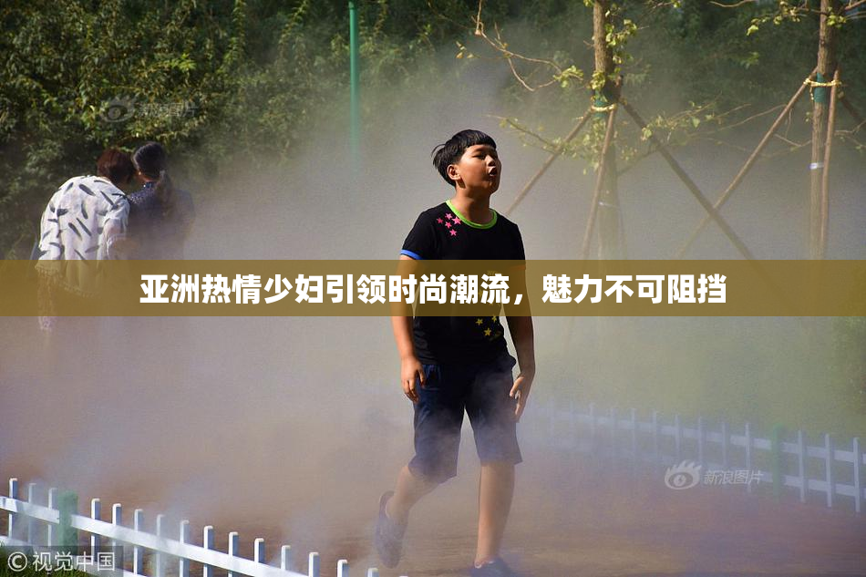亚洲热情少妇引领时尚潮流，魅力不可阻挡