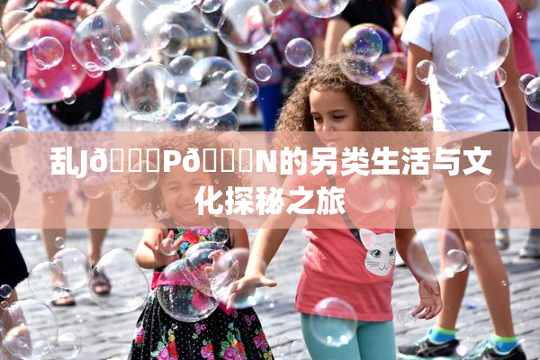 乱J🈚P🈚N的另类生活与文化探秘之旅