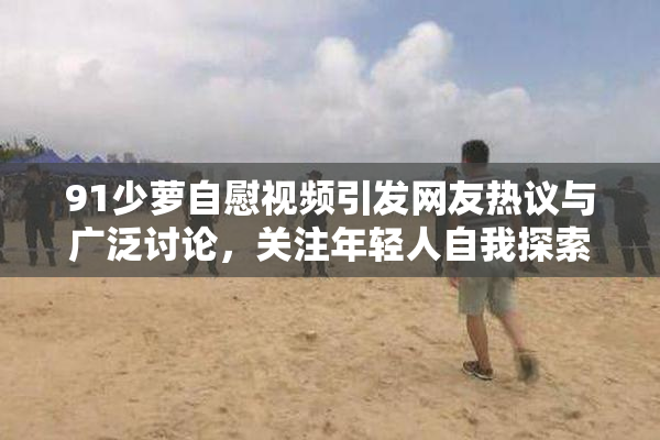 91少萝自慰视频引发网友热议与广泛讨论，关注年轻人自我探索