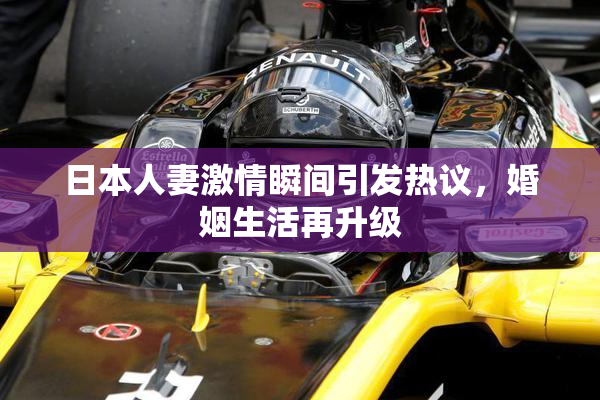 日本人妻激情瞬间引发热议，婚姻生活再升级