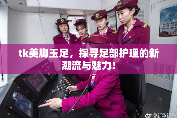 tk美脚玉足，探寻足部护理的新潮流与魅力！