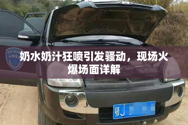 奶水奶汁狂喷引发骚动，现场火爆场面详解