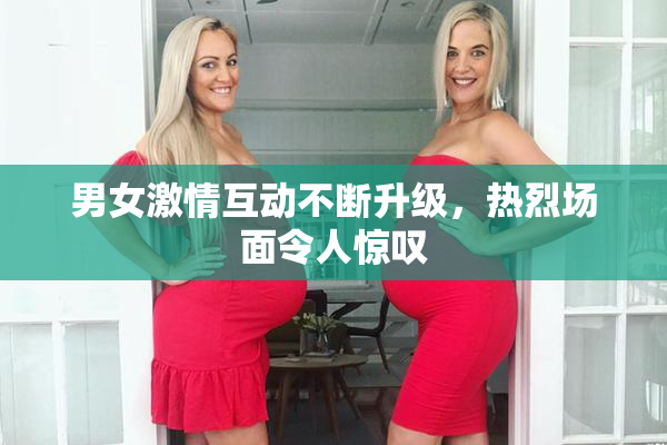 男女激情互动不断升级，热烈场面令人惊叹