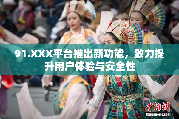 91.XXX平台推出新功能，致力提升用户体验与安全性