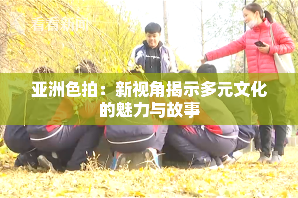 亚洲色拍：新视角揭示多元文化的魅力与故事