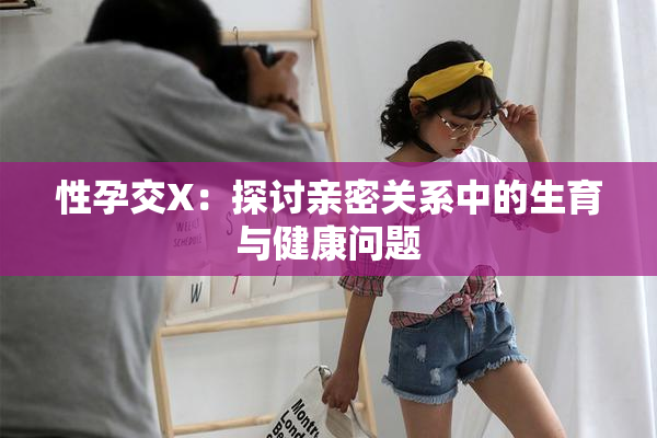 性孕交X：探讨亲密关系中的生育与健康问题
