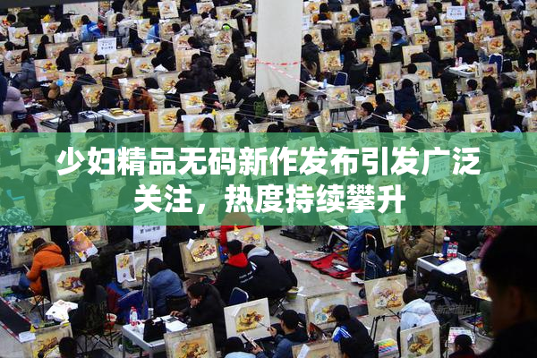 少妇精品无码新作发布引发广泛关注，热度持续攀升