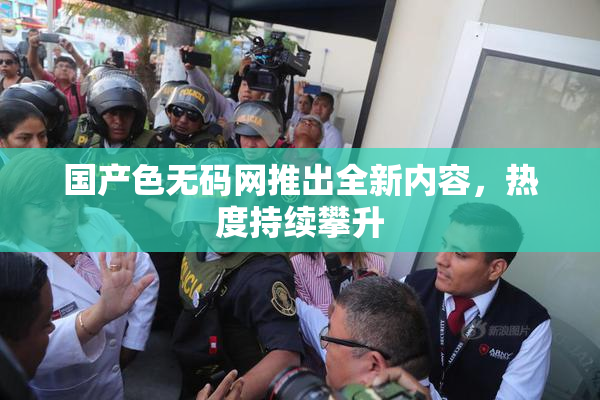 国产色无码网推出全新内容，热度持续攀升