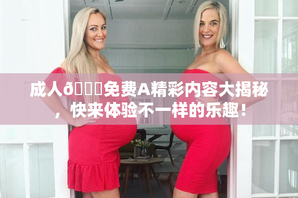 成人🔞免费A精彩内容大揭秘，快来体验不一样的乐趣！