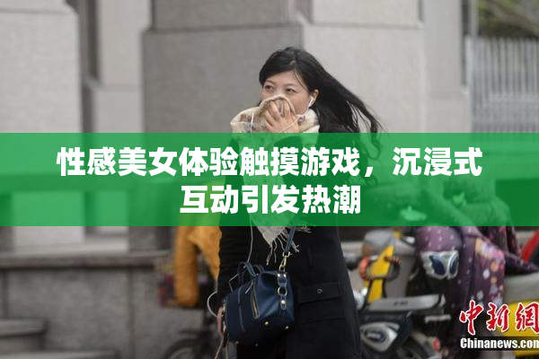性感美女体验触摸游戏，沉浸式互动引发热潮