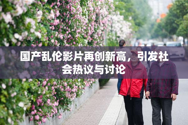国产乱伦影片再创新高，引发社会热议与讨论