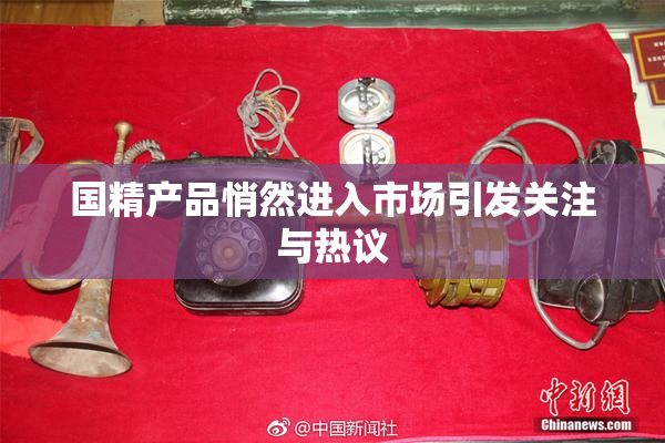 国精产品悄然进入市场引发关注与热议