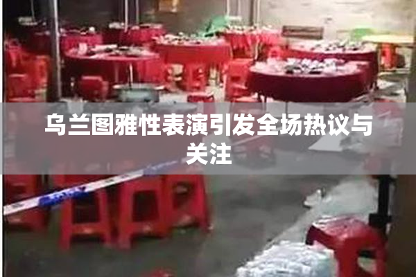 乌兰图雅性表演引发全场热议与关注