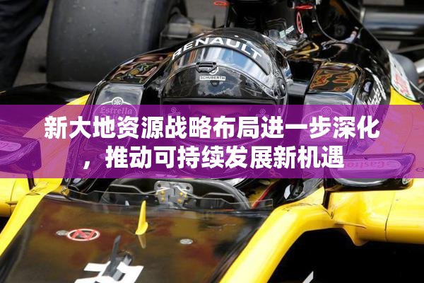 新大地资源战略布局进一步深化，推动可持续发展新机遇