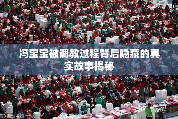 冯宝宝被调教过程背后隐藏的真实故事揭秘