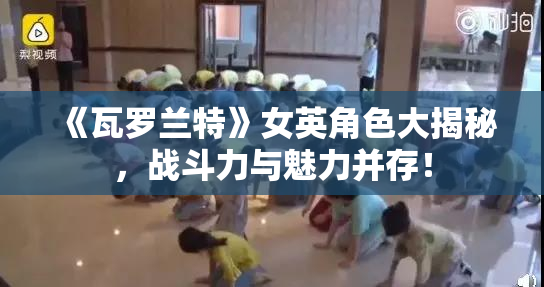 《瓦罗兰特》女英角色大揭秘，战斗力与魅力并存！