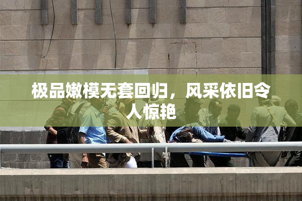 极品嫩模无套回归，风采依旧令人惊艳