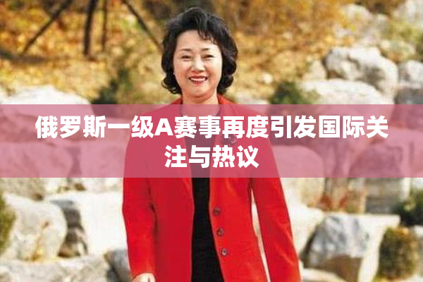 俄罗斯一级A赛事再度引发国际关注与热议