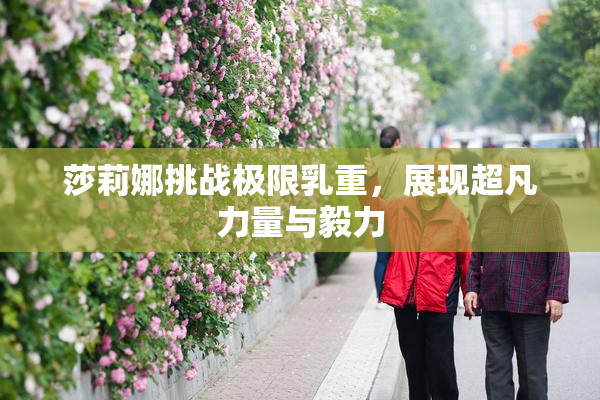 莎莉娜挑战极限乳重，展现超凡力量与毅力