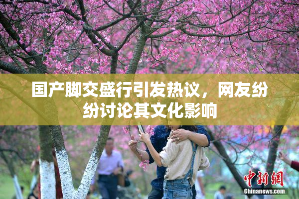 国产脚交盛行引发热议，网友纷纷讨论其文化影响