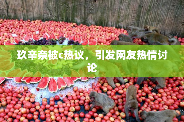 玖辛奈被c热议，引发网友热情讨论