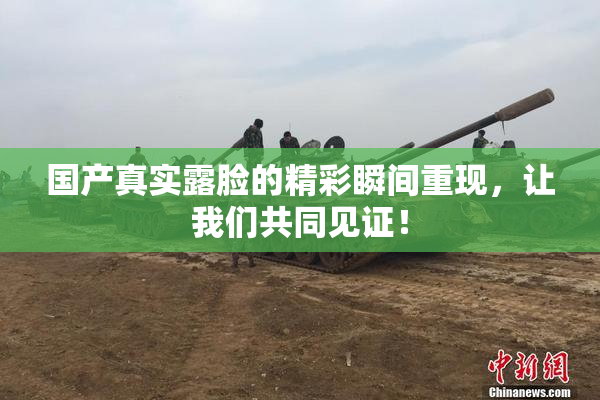 国产真实露脸的精彩瞬间重现，让我们共同见证！