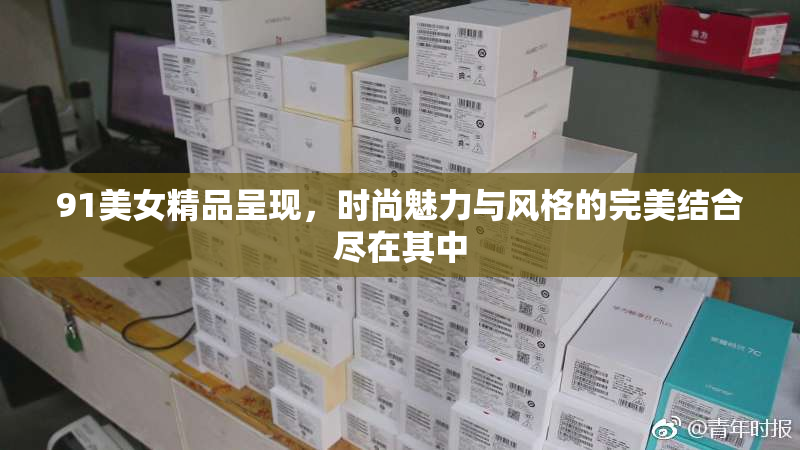 91美女精品呈现，时尚魅力与风格的完美结合尽在其中