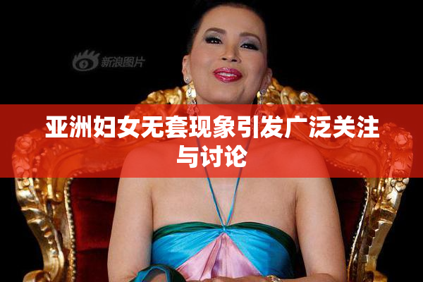 亚洲妇女无套现象引发广泛关注与讨论