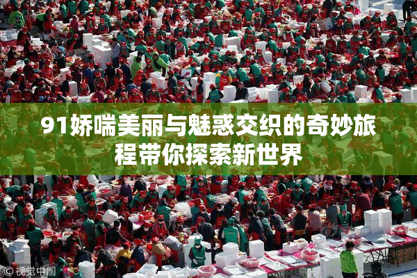 91娇喘美丽与魅惑交织的奇妙旅程带你探索新世界