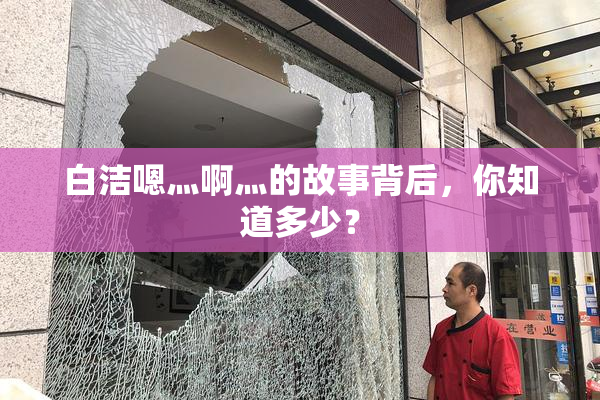 白洁嗯灬啊灬的故事背后，你知道多少？