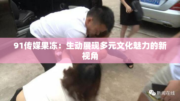 91传媒果冻：生动展现多元文化魅力的新视角