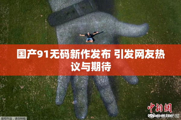 国产91无码新作发布 引发网友热议与期待