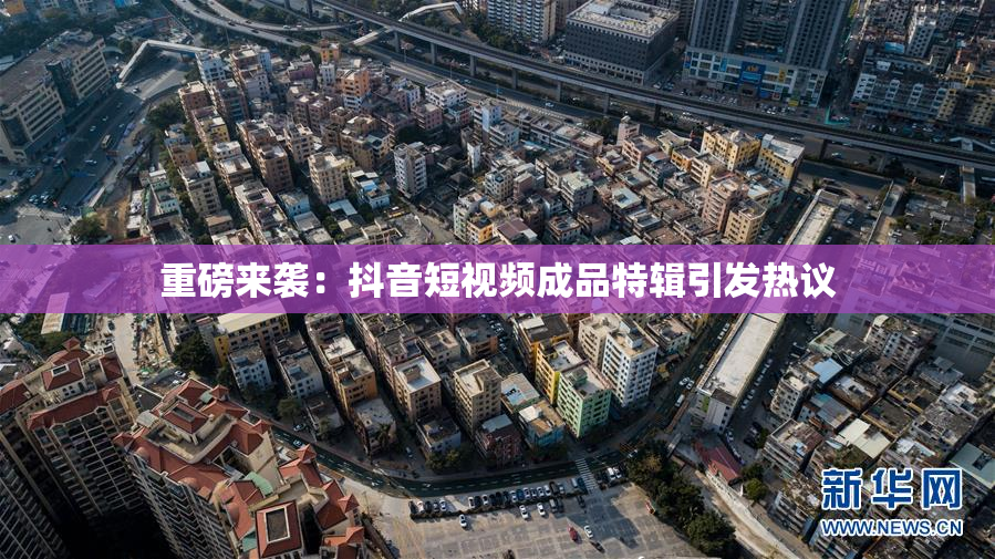 重磅来袭：抖音短视频成品特辑引发热议
