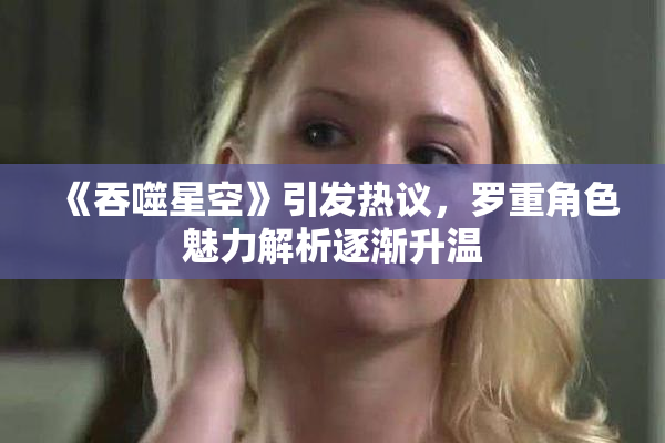 《吞噬星空》引发热议，罗重角色魅力解析逐渐升温