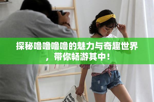 探秘噜噜噜噜的魅力与奇趣世界，带你畅游其中！