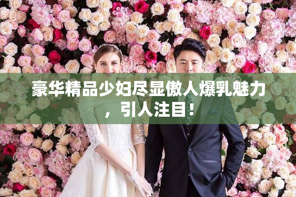 豪华精品少妇尽显傲人爆乳魅力，引人注目！