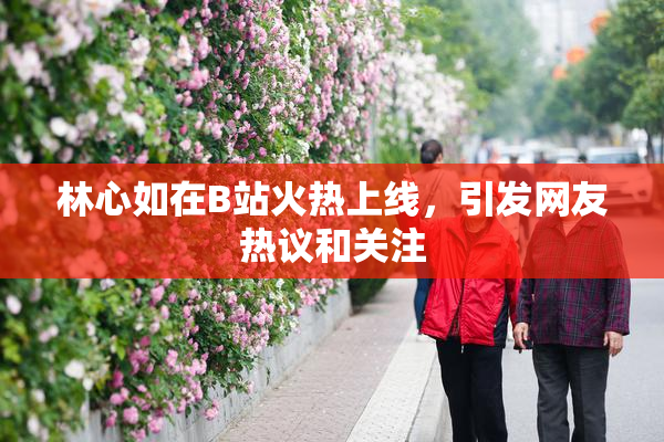 林心如在B站火热上线，引发网友热议和关注