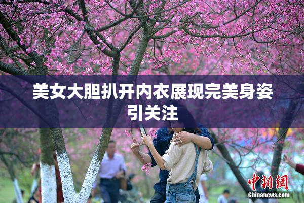 美女大胆扒开内衣展现完美身姿引关注