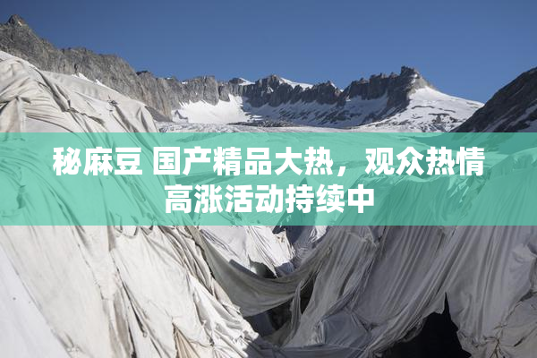 秘麻豆 国产精品大热，观众热情高涨活动持续中