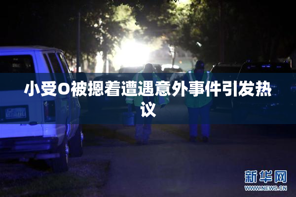 小受O被摁着遭遇意外事件引发热议