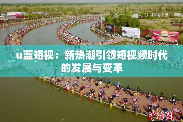 u蓝短视：新热潮引领短视频时代的发展与变革
