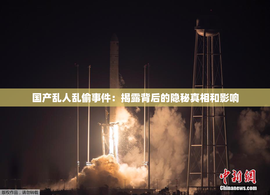 国产乱人乱偷事件：揭露背后的隐秘真相和影响