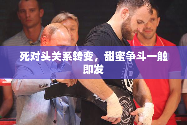 死对头关系转变，甜蜜争斗一触即发