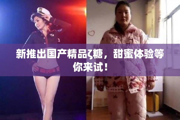 新推出国产精品ζ糖，甜蜜体验等你来试！