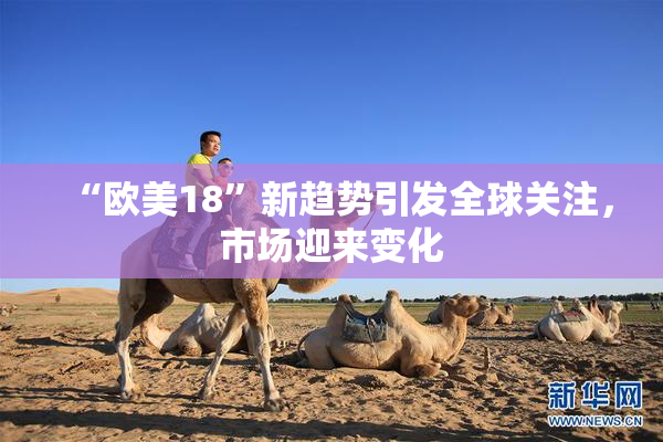 “欧美18”新趋势引发全球关注，市场迎来变化