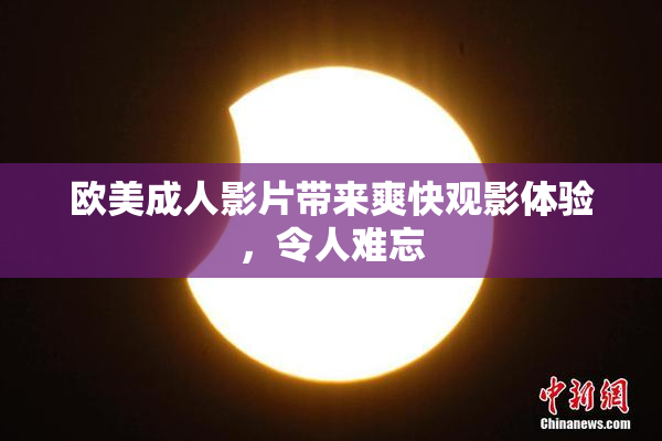欧美成人影片带来爽快观影体验，令人难忘