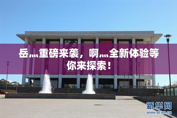 岳灬重磅来袭，啊灬全新体验等你来探索！