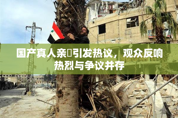 国产真人亲妺引发热议，观众反响热烈与争议并存